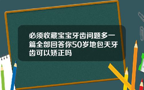 必须收藏宝宝牙齿问题多一篇全部回答你50岁地包天牙齿可以矫正吗