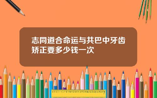 志同道合命运与共巴中牙齿矫正要多少钱一次