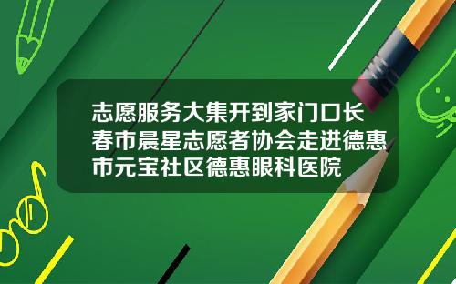 志愿服务大集开到家门口长春市晨星志愿者协会走进德惠市元宝社区德惠眼科医院