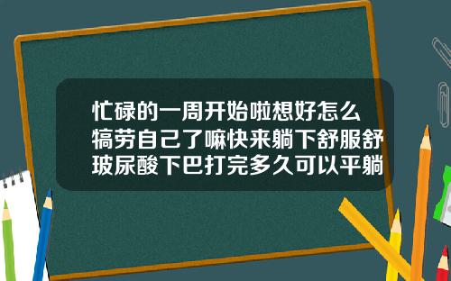 忙碌的一周开始啦想好怎么犒劳自己了嘛快来躺下舒服舒玻尿酸下巴打完多久可以平躺