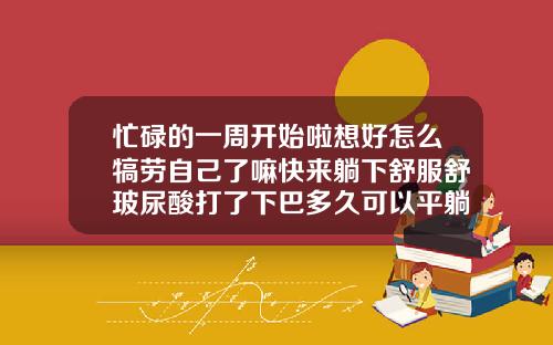 忙碌的一周开始啦想好怎么犒劳自己了嘛快来躺下舒服舒玻尿酸打了下巴多久可以平躺