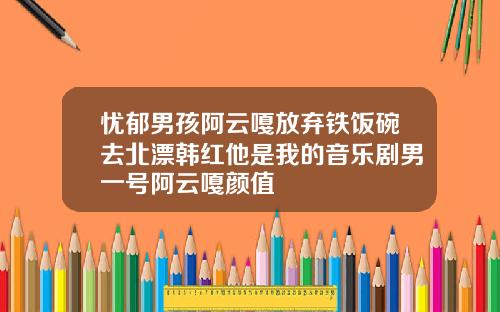忧郁男孩阿云嘎放弃铁饭碗去北漂韩红他是我的音乐剧男一号阿云嘎颜值