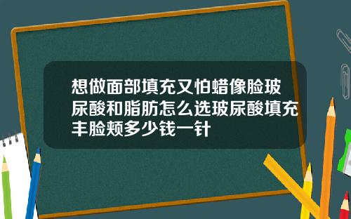 想做面部填充又怕蜡像脸玻尿酸和脂肪怎么选玻尿酸填充丰脸颊多少钱一针