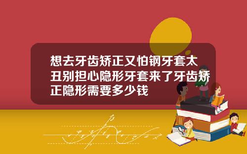 想去牙齿矫正又怕钢牙套太丑别担心隐形牙套来了牙齿矫正隐形需要多少钱
