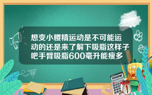 想变小腰精运动是不可能运动的还是来了解下吸脂这样子吧手臂吸脂600毫升能瘦多少