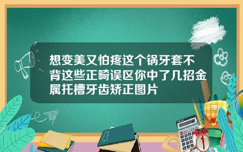 想变美又怕疼这个锅牙套不背这些正畸误区你中了几招金属托槽牙齿矫正图片