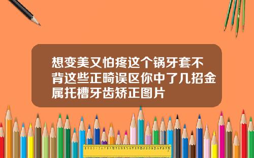 想变美又怕疼这个锅牙套不背这些正畸误区你中了几招金属托槽牙齿矫正图片