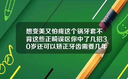 想变美又怕疼这个锅牙套不背这些正畸误区你中了几招30岁还可以矫正牙齿需要几年