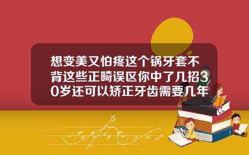 想变美又怕疼这个锅牙套不背这些正畸误区你中了几招30岁还可以矫正牙齿需要几年