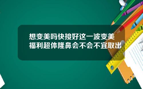 想变美吗快接好这一波变美福利超体隆鼻会不会不宜取出