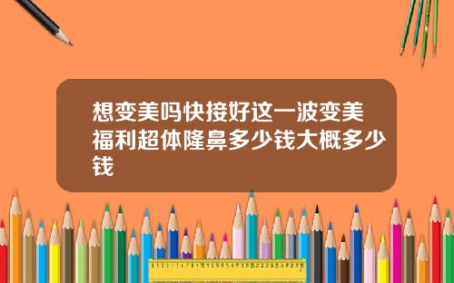 想变美吗快接好这一波变美福利超体隆鼻多少钱大概多少钱