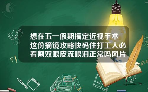 想在五一假期搞定近视手术这份摘镜攻略快码住打工人必看割双眼皮流眼泪正常吗图片