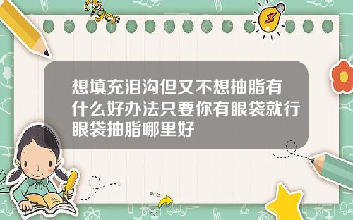 想填充泪沟但又不想抽脂有什么好办法只要你有眼袋就行眼袋抽脂哪里好