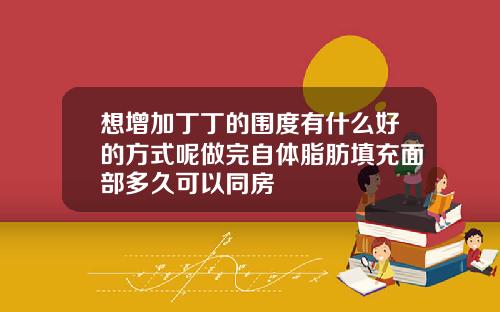想增加丁丁的围度有什么好的方式呢做完自体脂肪填充面部多久可以同房