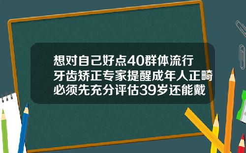 想对自己好点40群体流行牙齿矫正专家提醒成年人正畸必须先充分评估39岁还能戴牙套吗
