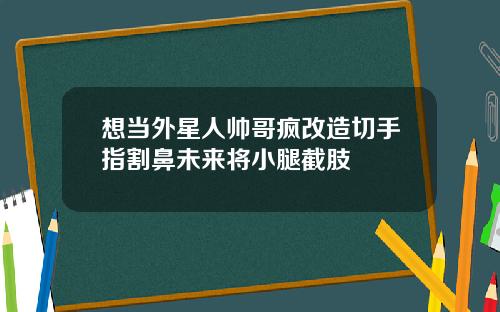 想当外星人帅哥疯改造切手指割鼻未来将小腿截肢