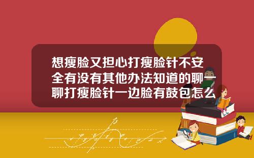 想瘦脸又担心打瘦脸针不安全有没有其他办法知道的聊一聊打瘦脸针一边脸有鼓包怎么办