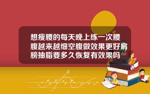 想瘦腰的每天晚上练一次腰腹越来越细空腹做效果更好肩膀抽脂要多久恢复有效果吗