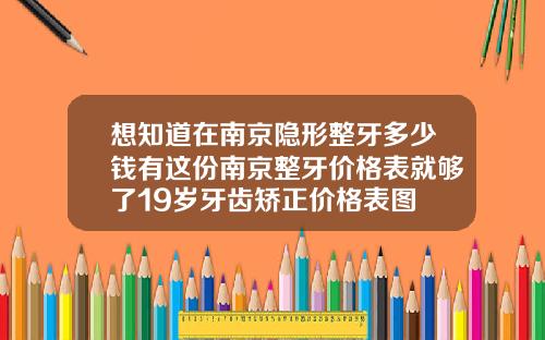 想知道在南京隐形整牙多少钱有这份南京整牙价格表就够了19岁牙齿矫正价格表图