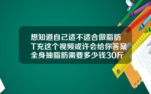 想知道自己适不适合做脂肪T充这个视频或许会给你答案全身抽脂肪需要多少钱30斤
