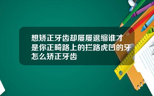 想矫正牙齿却屡屡退缩谁才是你正畸路上的拦路虎凹的牙怎么矫正牙齿