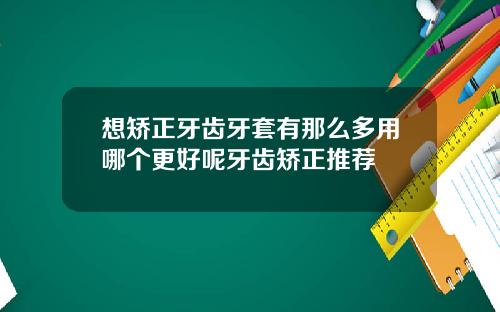 想矫正牙齿牙套有那么多用哪个更好呢牙齿矫正推荐