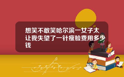 想笑不敢笑哈尔滨一女子太让我失望了一针瘦脸费用多少钱