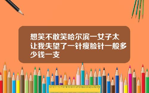 想笑不敢笑哈尔滨一女子太让我失望了一针瘦脸针一般多少钱一支