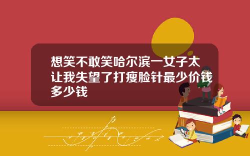 想笑不敢笑哈尔滨一女子太让我失望了打瘦脸针最少价钱多少钱