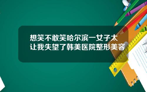 想笑不敢笑哈尔滨一女子太让我失望了韩美医院整形美容
