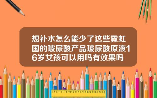 想补水怎么能少了这些霓虹国的玻尿酸产品玻尿酸原液16岁女孩可以用吗有效果吗