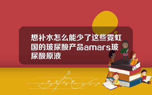 想补水怎么能少了这些霓虹国的玻尿酸产品amars玻尿酸原液