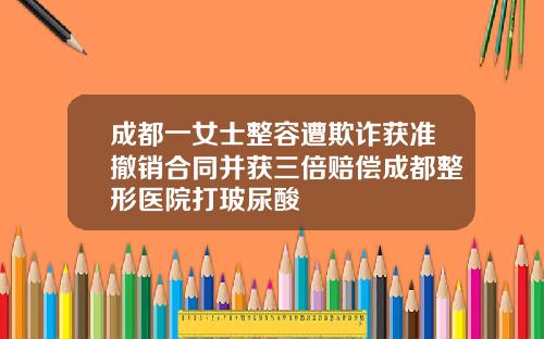 成都一女士整容遭欺诈获准撤销合同并获三倍赔偿成都整形医院打玻尿酸