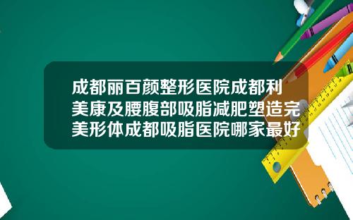 成都丽百颜整形医院成都利美康及腰腹部吸脂减肥塑造完美形体成都吸脂医院哪家最好