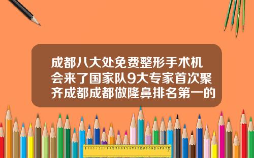 成都八大处免费整形手术机会来了国家队9大专家首次聚齐成都成都做隆鼻排名第一的医生有哪些医院
