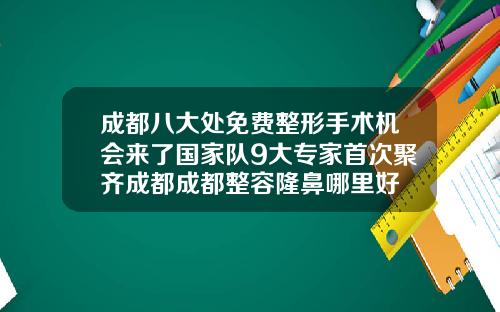 成都八大处免费整形手术机会来了国家队9大专家首次聚齐成都成都整容隆鼻哪里好