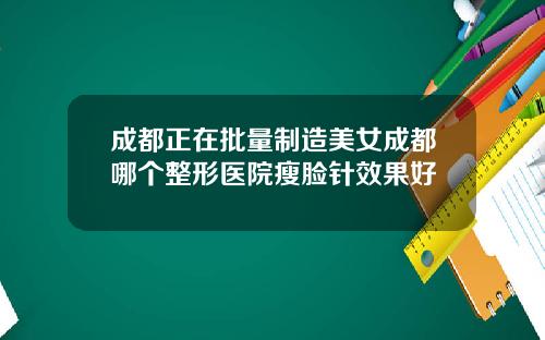 成都正在批量制造美女成都哪个整形医院瘦脸针效果好