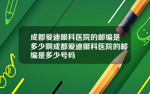 成都爱迪眼科医院的邮编是多少啊成都爱迪眼科医院的邮编是多少号码