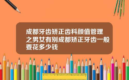 成都牙齿矫正齿科颜值管理之男女有别成都矫正牙齿一般要花多少钱