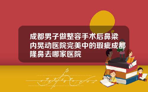 成都男子做整容手术后鼻梁内晃动医院完美中的瑕疵成都隆鼻去哪家医院