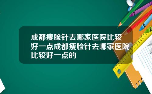 成都瘦脸针去哪家医院比较好一点成都瘦脸针去哪家医院比较好一点的