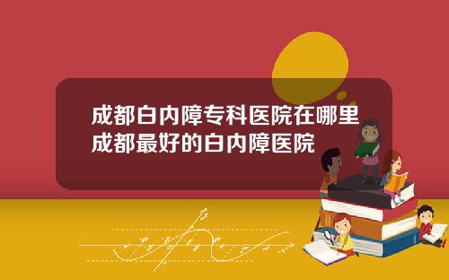 成都白内障专科医院在哪里成都最好的白内障医院