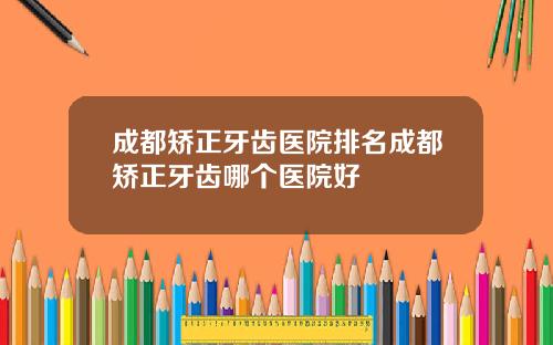 成都矫正牙齿医院排名成都矫正牙齿哪个医院好