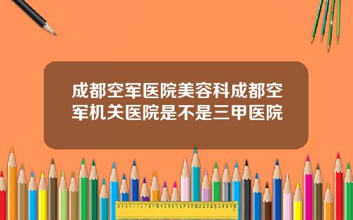 成都空军医院美容科成都空军机关医院是不是三甲医院