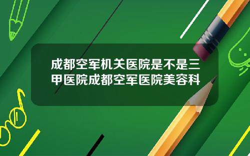 成都空军机关医院是不是三甲医院成都空军医院美容科