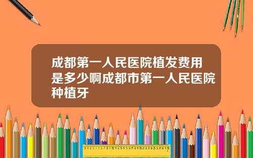 成都第一人民医院植发费用是多少啊成都市第一人民医院种植牙