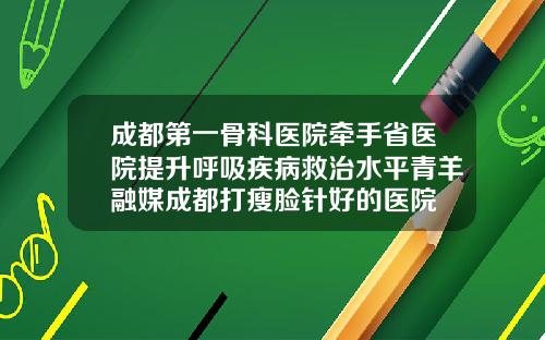 成都第一骨科医院牵手省医院提升呼吸疾病救治水平青羊融媒成都打瘦脸针好的医院