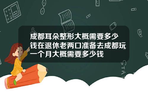 成都耳朵整形大概需要多少钱在退休老两口准备去成都玩一个月大概需要多少钱
