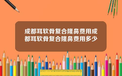 成都耳软骨复合隆鼻费用成都耳软骨复合隆鼻费用多少