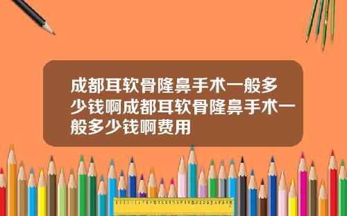 成都耳软骨隆鼻手术一般多少钱啊成都耳软骨隆鼻手术一般多少钱啊费用
